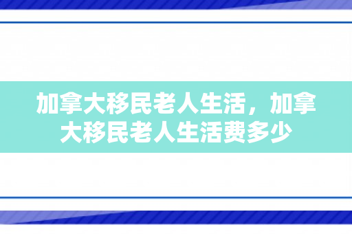 加拿大移民老人生活，加拿大移民老人生活费多少