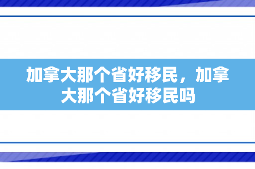 加拿大那个省好移民，加拿大那个省好移民吗