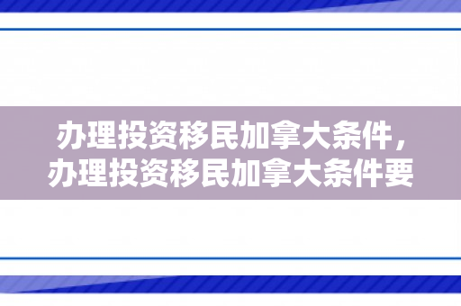 办理投资移民加拿大条件，办理投资移民加拿大条件要求