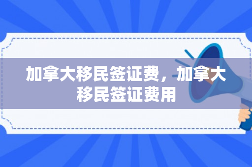 加拿大移民签证费，加拿大移民签证费用