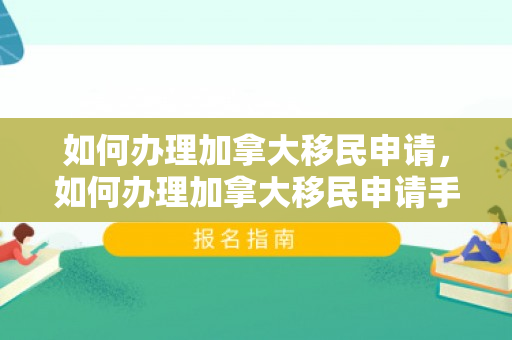 如何办理加拿大移民申请，如何办理加拿大移民申请手续