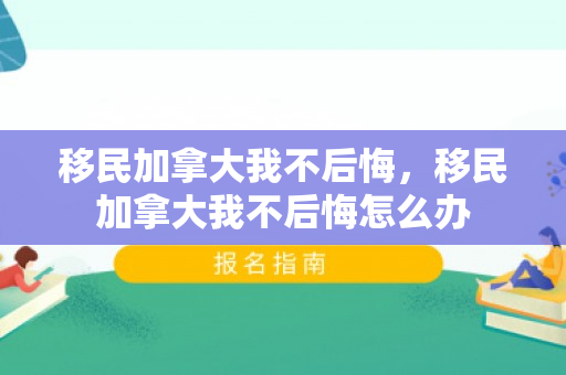 移民加拿大我不后悔，移民加拿大我不后悔怎么办