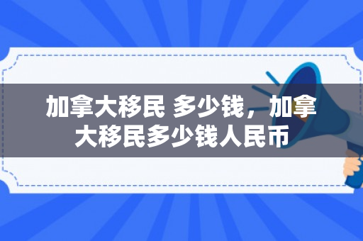 加拿大移民 多少钱，加拿大移民多少钱人民币