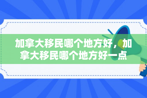 加拿大移民哪个地方好，加拿大移民哪个地方好一点