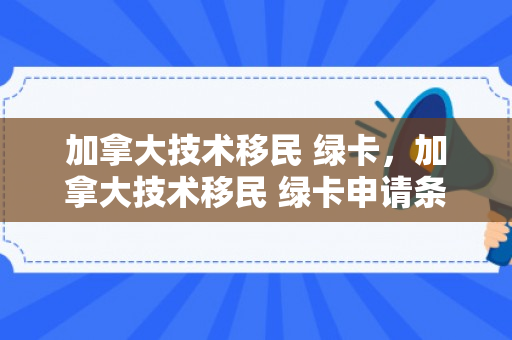 加拿大技术移民 绿卡，加拿大技术移民 绿卡申请条件