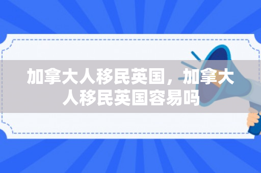加拿大人移民英国，加拿大人移民英国容易吗