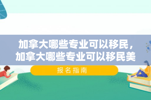 加拿大哪些专业可以移民，加拿大哪些专业可以移民美国