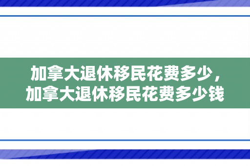 加拿大退休移民花费多少，加拿大退休移民花费多少钱