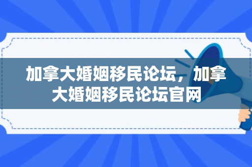 加拿大婚姻移民论坛，加拿大婚姻移民论坛官网