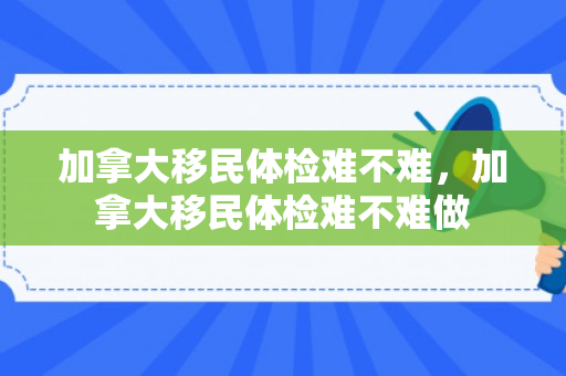 加拿大移民体检难不难，加拿大移民体检难不难做