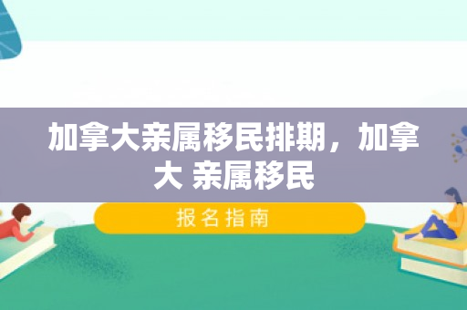 加拿大亲属移民排期，加拿大 亲属移民