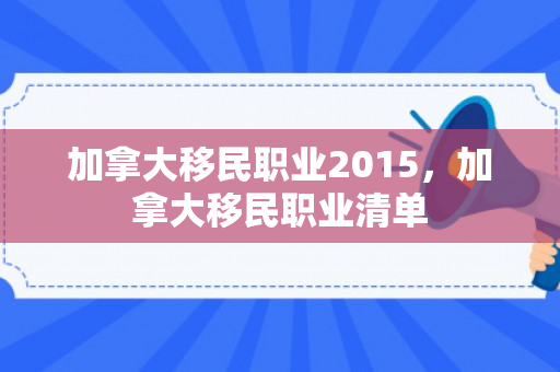 加拿大移民职业2015，加拿大移民职业清单