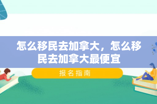 怎么移民去加拿大，怎么移民去加拿大最便宜