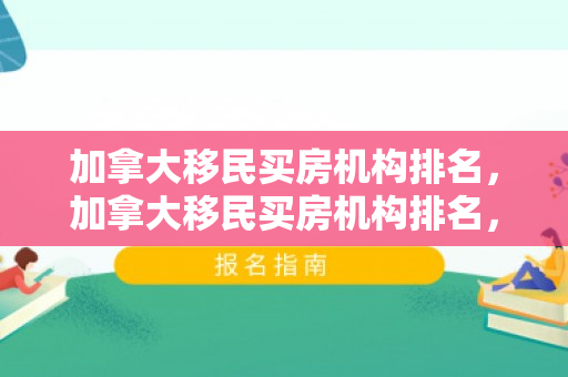 加拿大移民买房机构排名，加拿大移民买房机构排名，权威解析与推荐