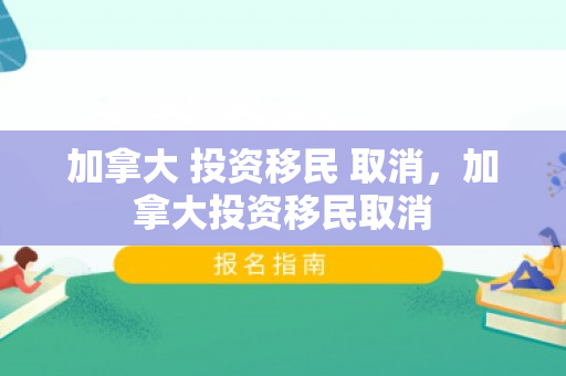 加拿大 投资移民 取消，加拿大投资移民取消