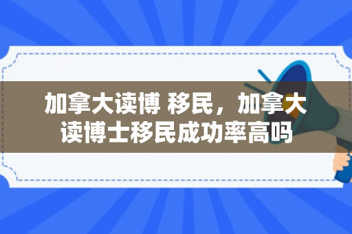 加拿大读博 移民，加拿大读博士移民成功率高吗