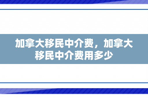 加拿大移民中介费，加拿大移民中介费用多少