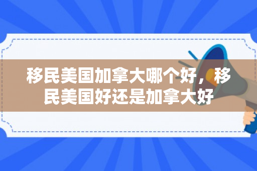 移民美国加拿大哪个好，移民美国好还是加拿大好