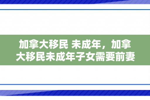 加拿大移民 未成年，加拿大移民未成年子女需要前妻同意吗