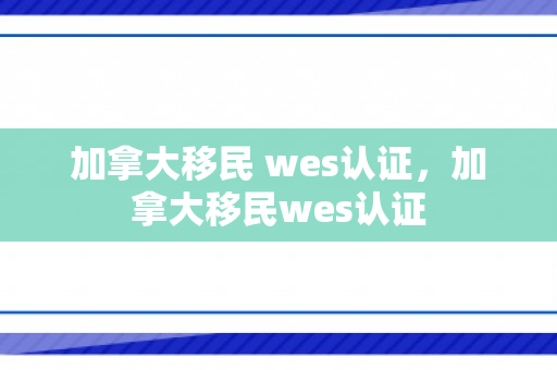 加拿大移民 wes认证，加拿大移民wes认证