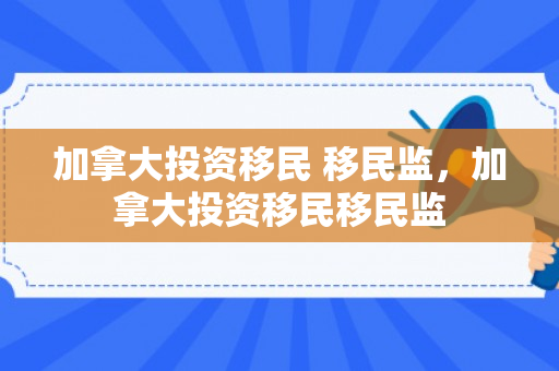 加拿大投资移民 移民监，加拿大投资移民移民监