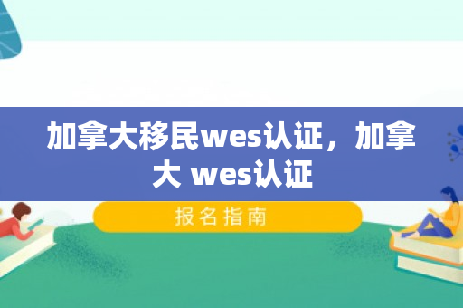 加拿大移民wes认证，加拿大 wes认证