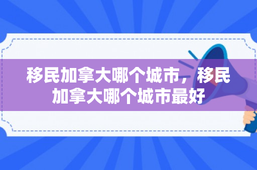 移民加拿大哪个城市，移民加拿大哪个城市最好