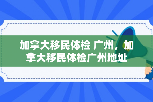 加拿大移民体检 广州，加拿大移民体检广州地址