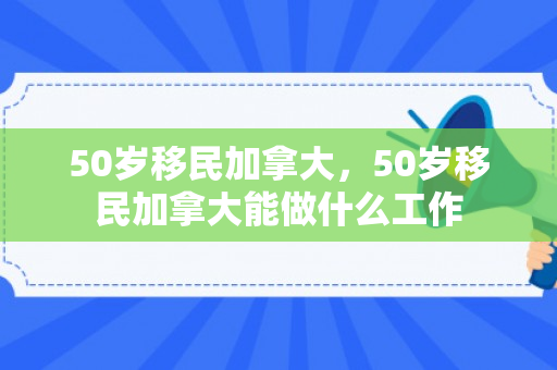 50岁移民加拿大，50岁移民加拿大能做什么工作