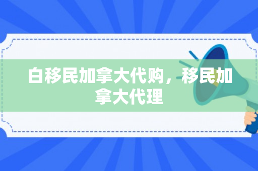 白移民加拿大代购，移民加拿大代理