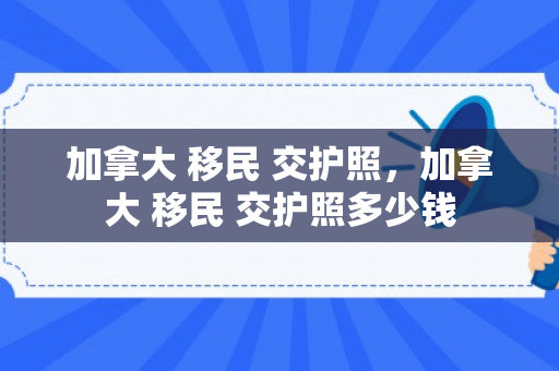 加拿大 移民 交护照，加拿大 移民 交护照多少钱