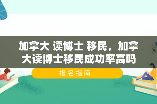 加拿大 读博士 移民，加拿大读博士移民成功率高吗