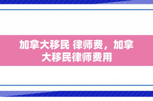 加拿大移民 律师费，加拿大移民律师费用