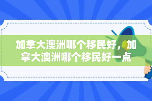 加拿大澳洲哪个移民好，加拿大澳洲哪个移民好一点