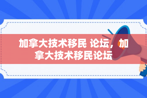 加拿大技术移民 论坛，加拿大技术移民论坛