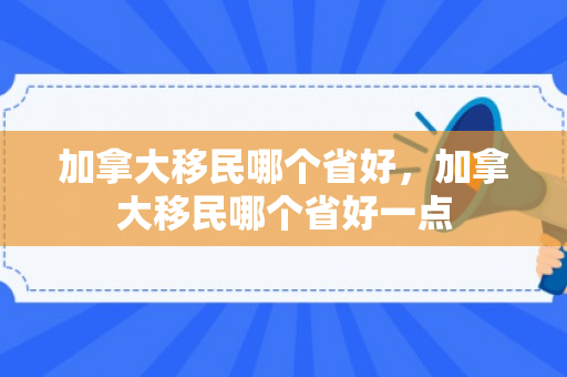 加拿大移民哪个省好，加拿大移民哪个省好一点
