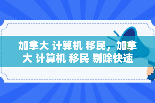 加拿大 计算机 移民，加拿大 计算机 移民 剔除快速