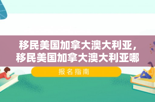 移民美国加拿大澳大利亚，移民美国加拿大澳大利亚哪个好