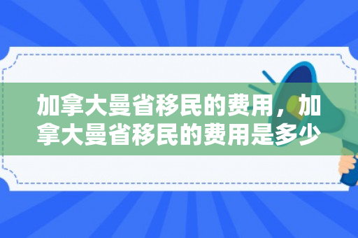 加拿大曼省移民的费用，加拿大曼省移民的费用是多少