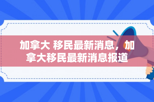 加拿大 移民最新消息，加拿大移民最新消息报道