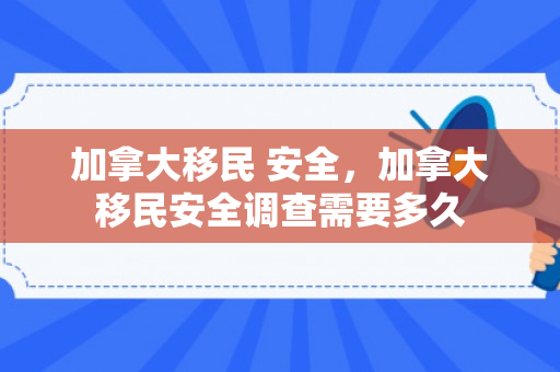 加拿大移民 安全，加拿大移民安全调查需要多久