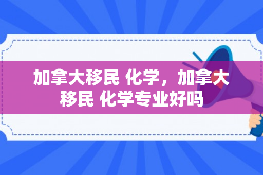 加拿大移民 化学，加拿大移民 化学专业好吗