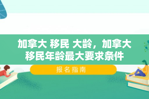 加拿大 移民 大龄，加拿大移民年龄最大要求条件