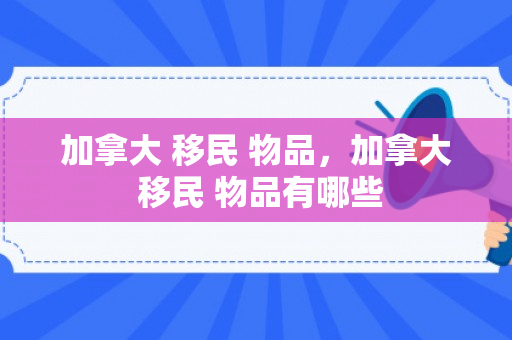加拿大 移民 物品，加拿大 移民 物品有哪些