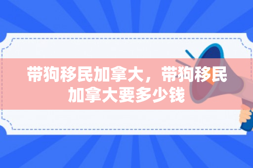 带狗移民加拿大，带狗移民加拿大要多少钱