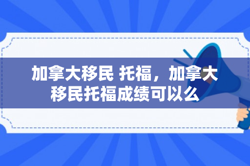 加拿大移民 托福，加拿大移民托福成绩可以么