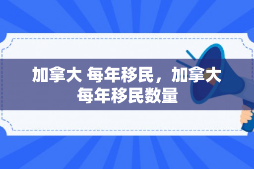 加拿大 每年移民，加拿大每年移民数量