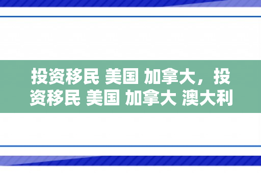 投资移民 美国 加拿大，投资移民 美国 加拿大 澳大利亚