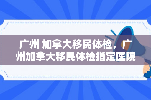 广州 加拿大移民体检，广州加拿大移民体检指定医院
