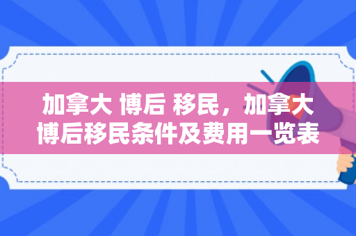 加拿大 博后 移民，加拿大博后移民条件及费用一览表2023